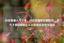 抖音直播人气下单，抖音直播带货新趋势，人气下单的秘密亿乐社区低价自营货源站