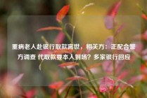 重病老人赴银行取款离世，相关方：正配合警方调查 代取款要本人到场？多家银行回应