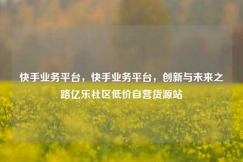 快手业务平台，快手业务平台	，创新与未来之路亿乐社区低价自营货源站  第1张