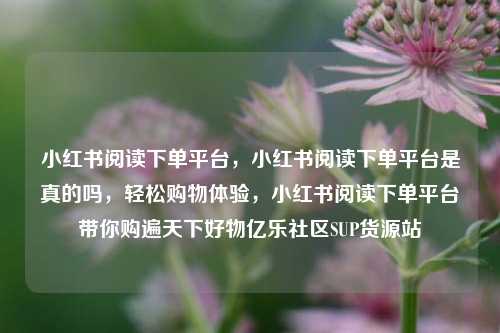 小红书阅读下单平台	，小红书阅读下单平台是真的吗，轻松购物体验，小红书阅读下单平台带你购遍天下好物亿乐社区SUP货源站  第1张