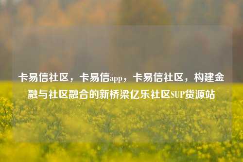 卡易信社区，卡易信app，卡易信社区	，构建金融与社区融合的新桥梁亿乐社区SUP货源站  第1张