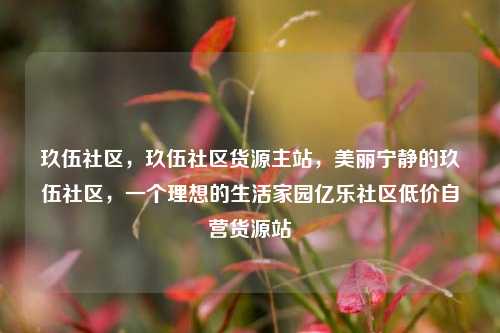 玖伍社区，玖伍社区货源主站，美丽宁静的玖伍社区	，一个理想的生活家园亿乐社区低价自营货源站  第1张